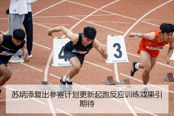 苏炳添复出参赛计划更新起跑反应训练效果引期待